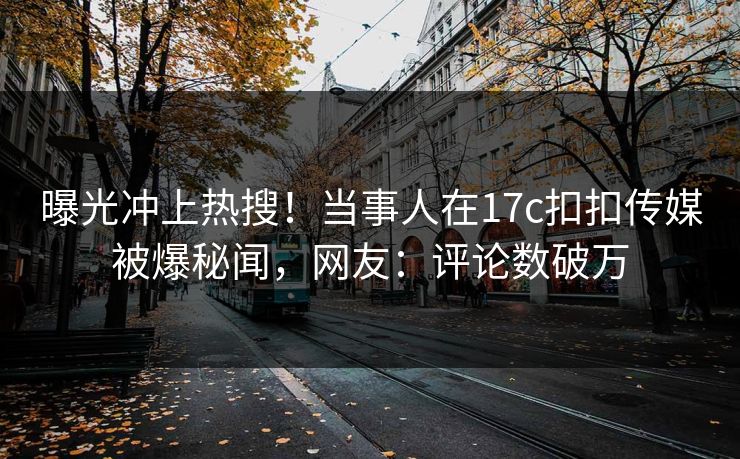 曝光冲上热搜！当事人在17c扣扣传媒被爆秘闻，网友：评论数破万
