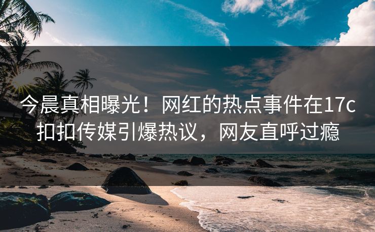 今晨真相曝光！网红的热点事件在17c扣扣传媒引爆热议，网友直呼过瘾