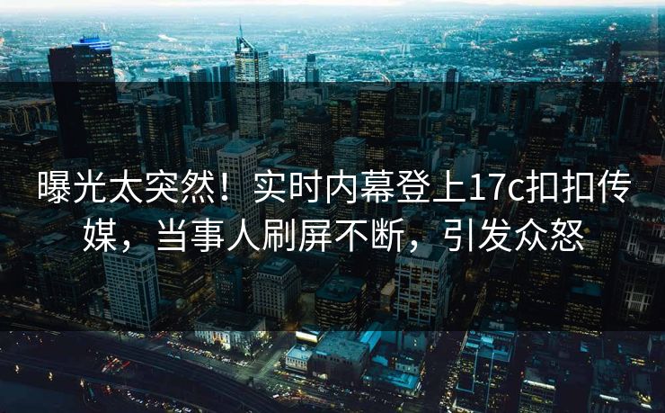 曝光太突然！实时内幕登上17c扣扣传媒，当事人刷屏不断，引发众怒