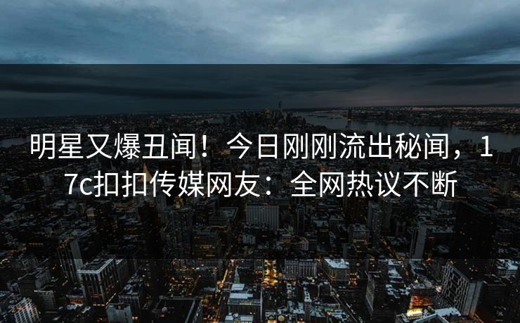 明星又爆丑闻！今日刚刚流出秘闻，17c扣扣传媒网友：全网热议不断