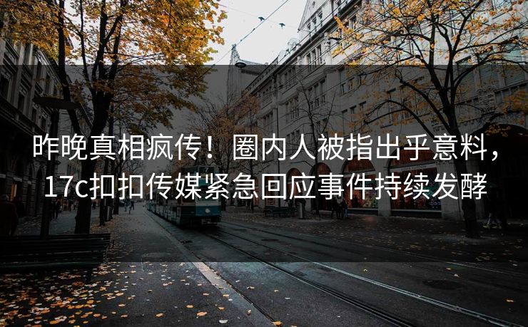 昨晚真相疯传！圈内人被指出乎意料，17c扣扣传媒紧急回应事件持续发酵