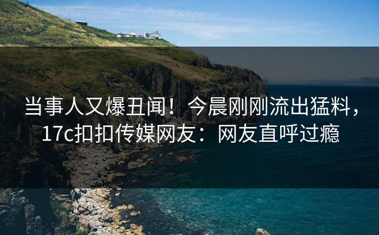 当事人又爆丑闻！今晨刚刚流出猛料，17c扣扣传媒网友：网友直呼过瘾