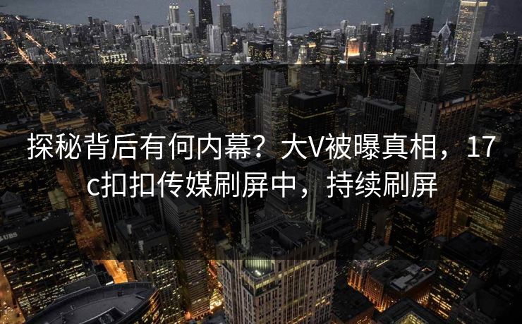 探秘背后有何内幕？大V被曝真相，17c扣扣传媒刷屏中，持续刷屏