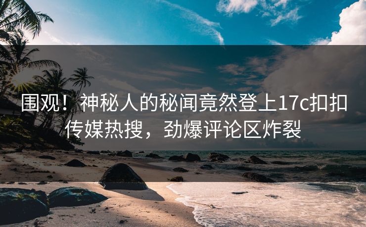 围观！神秘人的秘闻竟然登上17c扣扣传媒热搜，劲爆评论区炸裂