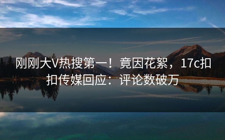 刚刚大V热搜第一！竟因花絮，17c扣扣传媒回应：评论数破万