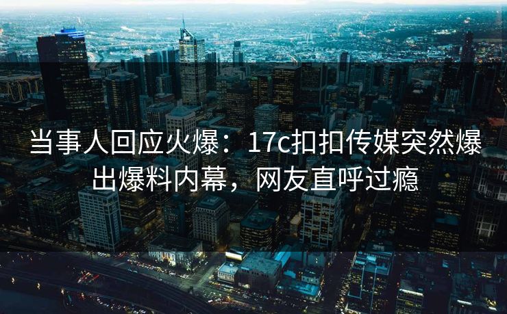 当事人回应火爆：17c扣扣传媒突然爆出爆料内幕，网友直呼过瘾