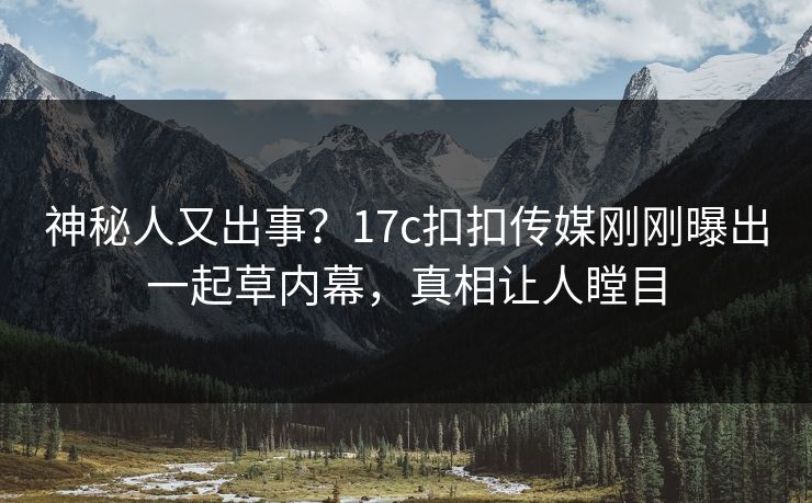 神秘人又出事？17c扣扣传媒刚刚曝出一起草内幕，真相让人瞠目