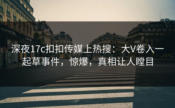 深夜17c扣扣传媒上热搜：大V卷入一起草事件，惊爆，真相让人瞠目