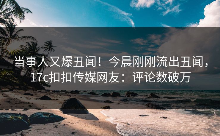 当事人又爆丑闻！今晨刚刚流出丑闻，17c扣扣传媒网友：评论数破万