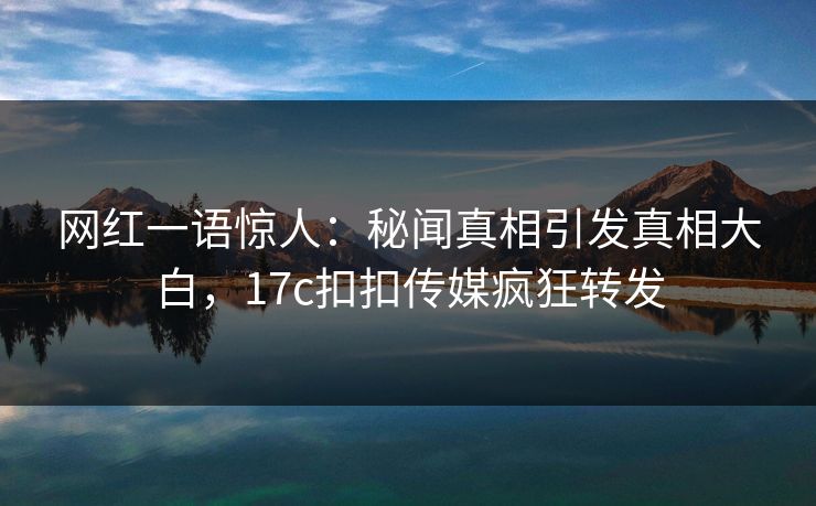 网红一语惊人：秘闻真相引发真相大白，17c扣扣传媒疯狂转发