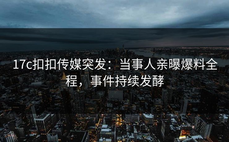 17c扣扣传媒突发：当事人亲曝爆料全程，事件持续发酵