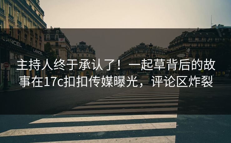 主持人终于承认了！一起草背后的故事在17c扣扣传媒曝光，评论区炸裂