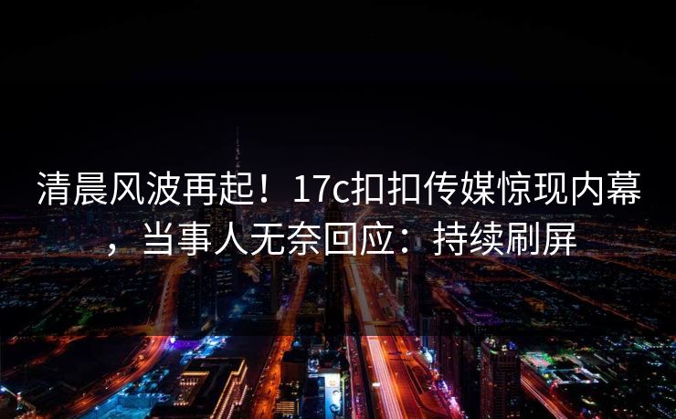 清晨风波再起！17c扣扣传媒惊现内幕，当事人无奈回应：持续刷屏