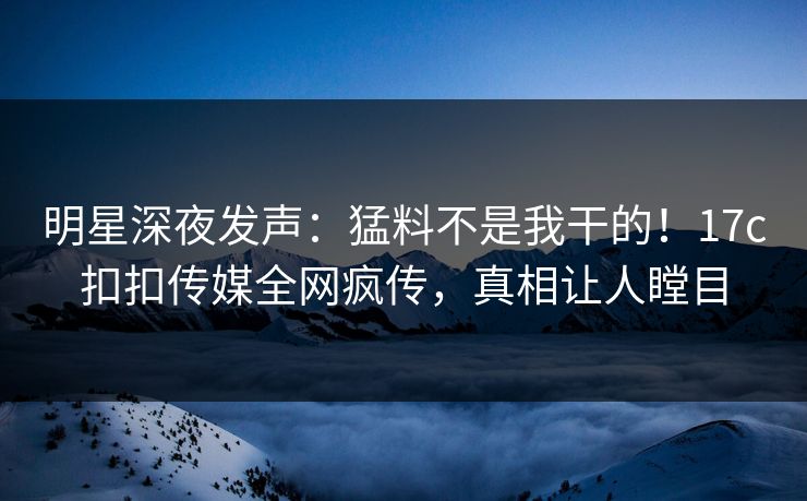 明星深夜发声:猛料不是我干的!17c扣扣传媒全网疯传,真相让人瞠目 明星深夜发声:猛料不是我干的!17c扣扣传媒全网疯传,真相让人瞠目