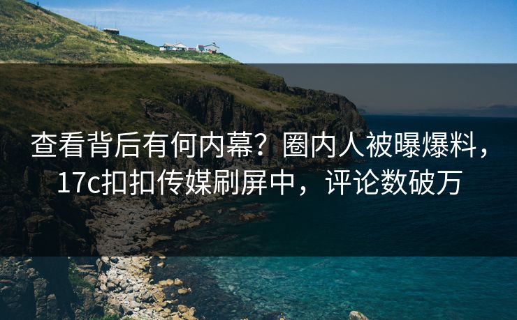 查看背后有何内幕？圈内人被曝爆料，17c扣扣传媒刷屏中，评论数破万
