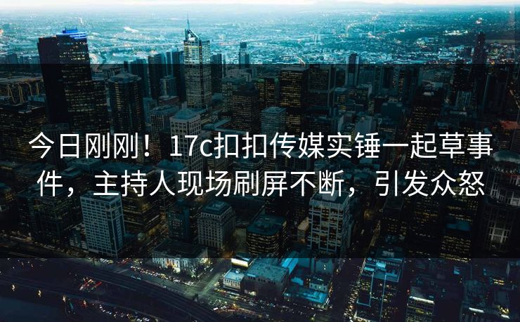 今日刚刚！17c扣扣传媒实锤一起草事件，主持人现场刷屏不断，引发众怒