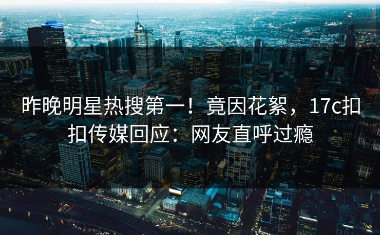 昨晚明星热搜第一！竟因花絮，17c扣扣传媒回应：网友直呼过瘾