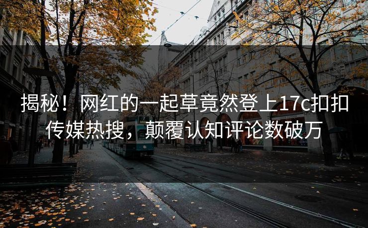 揭秘！网红的一起草竟然登上17c扣扣传媒热搜，颠覆认知评论数破万