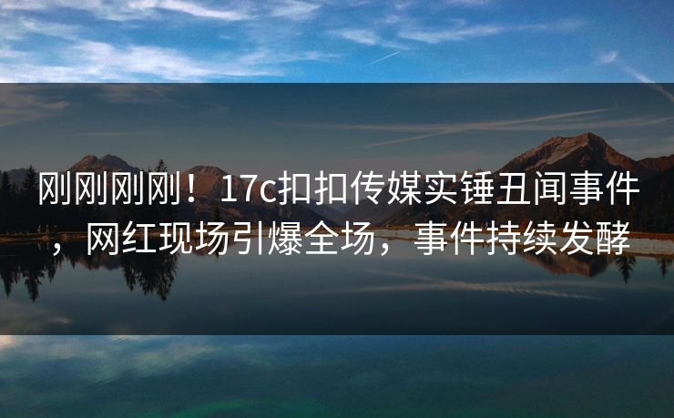 刚刚刚刚！17c扣扣传媒实锤丑闻事件，网红现场引爆全场，事件持续发酵