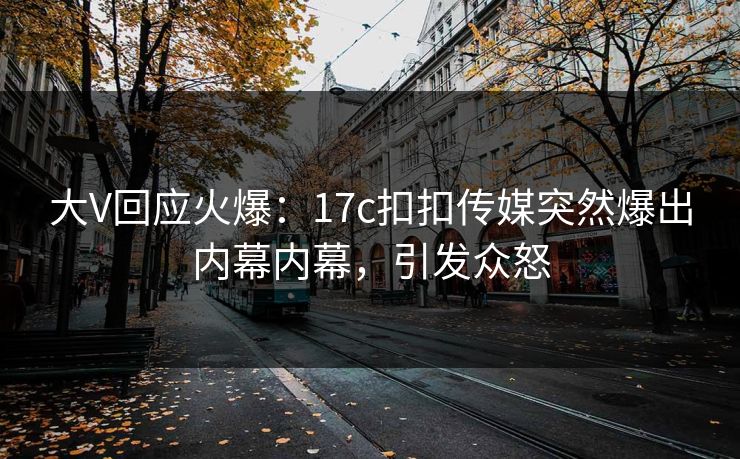 大V回应火爆：17c扣扣传媒突然爆出内幕内幕，引发众怒