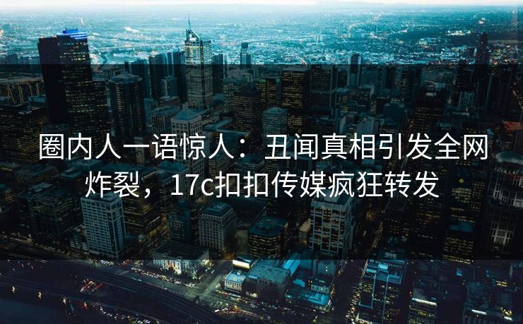 圈内人一语惊人：丑闻真相引发全网炸裂，17c扣扣传媒疯狂转发