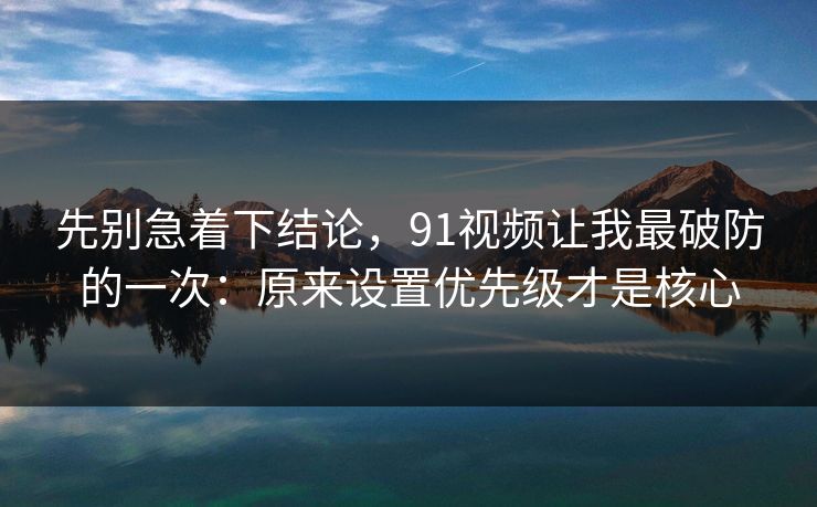 先别急着下结论，91视频让我最破防的一次：原来设置优先级才是核心