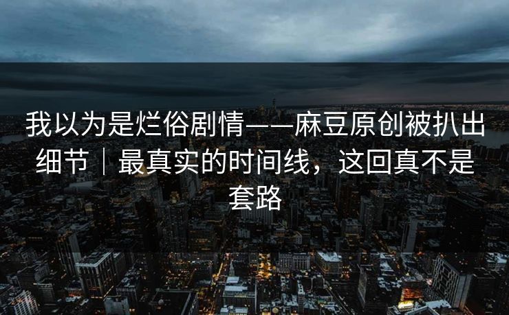 我以为是烂俗剧情——麻豆原创被扒出细节｜最真实的时间线，这回真不是套路