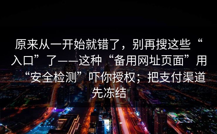 原来从一开始就错了,别再搜这些“入口”了——这种“备用网址页面”用“安全检测”吓你授权;把支付渠道先冻结 原来从一开始就错了,别再搜这些“入口”了——这种“备用网址页面”用“安全检测”吓你授权;把支付渠道先冻结