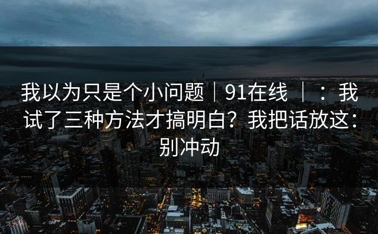 我以为只是个小问题|91在线 | :我试了三种方法才搞明白?我把话放这:别冲动 我以为只是个小问题|91在线 | :我试了三种方法才搞明白?我把话放这:别冲动