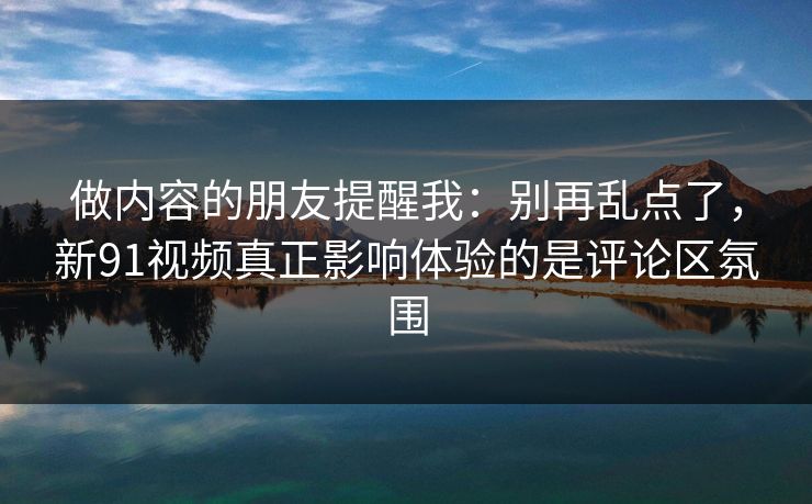 做内容的朋友提醒我：别再乱点了，新91视频真正影响体验的是评论区氛围