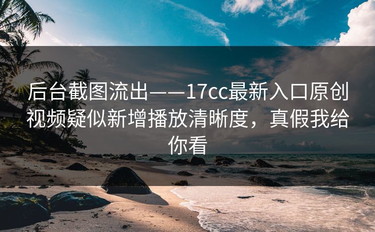 后台截图流出——17cc最新入口原创视频疑似新增播放清晰度，真假我给你看
