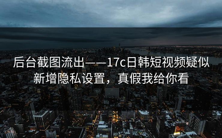 后台截图流出——17c日韩短视频疑似新增隐私设置，真假我给你看