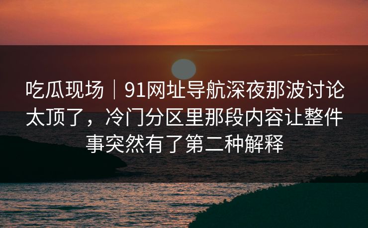 吃瓜现场｜91网址导航深夜那波讨论太顶了，冷门分区里那段内容让整件事突然有了第二种解释